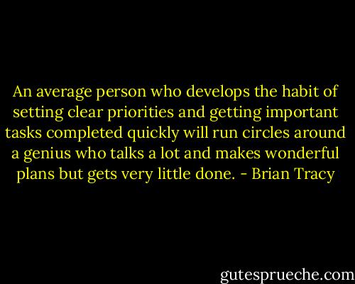 An average person who develops the habit of setting clear priorities and getting important tasks completed quickly will run circles around a genius who talks a lot and makes wonderful plans but gets very little done. - Brian Tracy