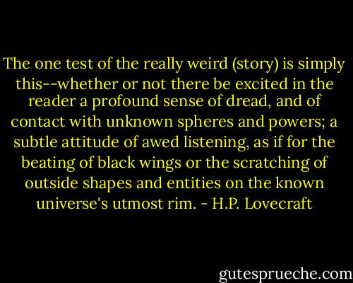 The one test of the really weird (story) is simply this--whether or not there be excited in the reader a profound sense of dread, and of contact with unknown spheres and powers; a subtle attitude of awed listening, as if for the beating of black wings or the scratching of outside shapes and entities on the known universe's utmost rim. - H.P. Lovecraft