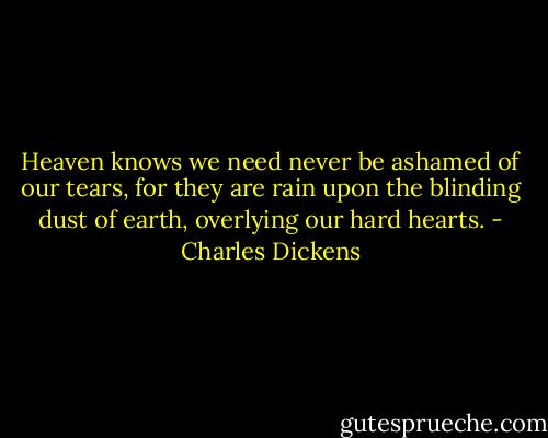 Heaven knows we need never be ashamed of our tears, for they are rain upon the blinding dust of earth, overlying our hard hearts. - Charles Dickens