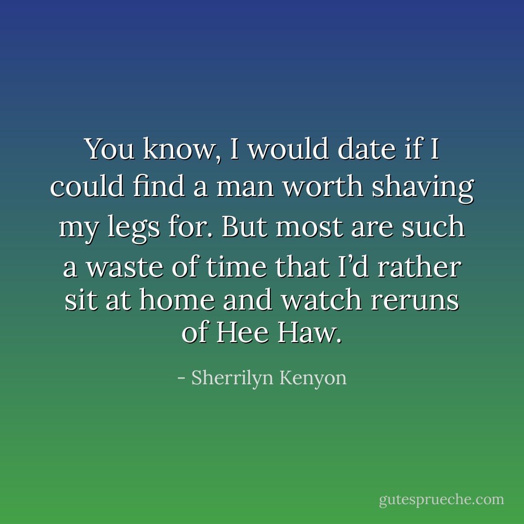 You know, I would date if I could find a man worth shaving my legs for. But most are such a waste of time that I’d rather sit at home and watch reruns of Hee Haw. - Sherrilyn Kenyon