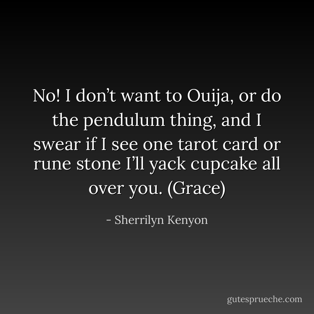 No! I don’t want to Ouija, or do the pendulum thing, and I swear if I see one tarot card or rune stone I’ll yack cupcake all over you. (Grace) - Sherrilyn Kenyon