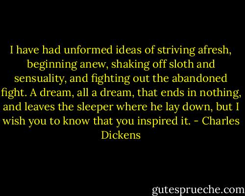 I have had unformed ideas of striving afresh, beginning anew, shaking off sloth and sensuality, and fighting out the abandoned fight. A dream, all a dream, that ends in nothing, and leaves the sleeper where he lay down, but I wish you to know that you inspired it. - Charles Dickens