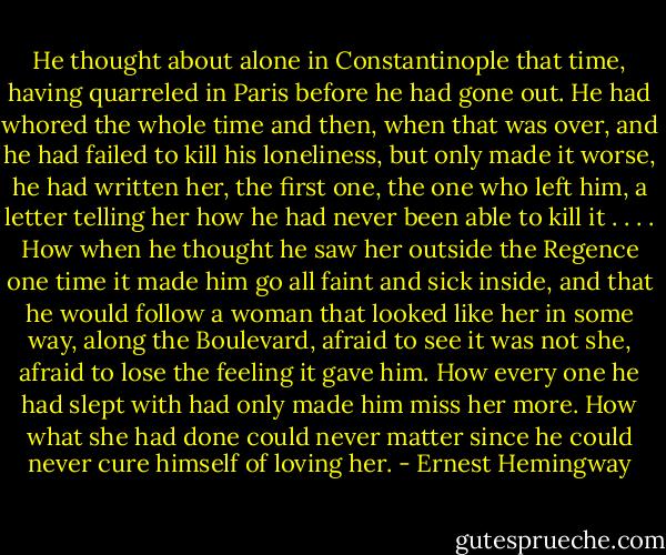 He thought about alone in Constantinople that time, having quarreled in Paris before he had gone out. He had whored the whole time and then, when that was over, and he had failed to kill his loneliness, but only made it worse, he had written her, the first one, the one who left him, a letter telling her how he had never been able to kill it . . . . How when he thought he saw her outside the Regence one time it made him go all faint and sick inside, and that he would follow a woman that looked like her in some way, along the Boulevard, afraid to see it was not she, afraid to lose the feeling it gave him. How every one he had slept with had only made him miss her more. How what she had done could never matter since he could never cure himself of loving her. - Ernest Hemingway