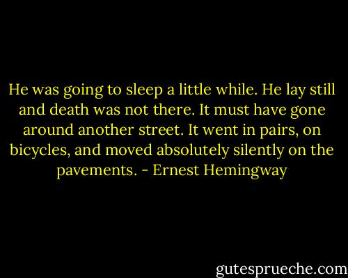 He was going to sleep a little while. He lay still and death was not there. It must have gone around another street. It went in pairs, on bicycles, and moved absolutely silently on the pavements. - Ernest Hemingway