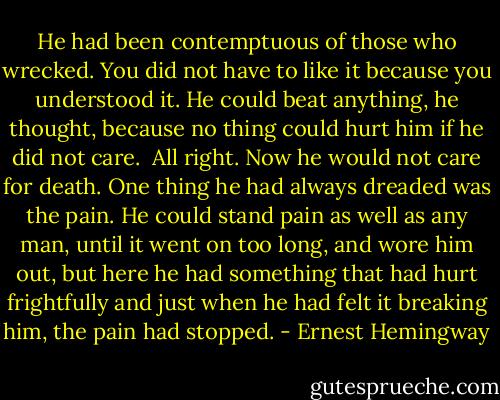 He had been contemptuous of those who wrecked. You did not have to like it because you understood it. He could beat anything, he thought, because no thing could hurt him if he did not care.<br /><br />All right. Now he would not care for death. One thing he had always dreaded was the pain. He could stand pain as well as any man, until it went on too long, and wore him out, but here he had something that had hurt frightfully and just when he had felt it breaking him, the pain had stopped. - Ernest Hemingway