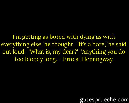 I'm getting as bored with dying as with everything else, he thought.<br /><br />'It's a bore,' he said out loud.<br /><br />'What is, my dear?'<br /><br />'Anything you do too bloody long. - Ernest Hemingway