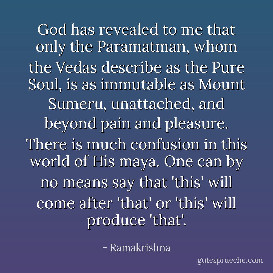 God has revealed to me that only the Paramatman, whom the Vedas describe as the Pure Soul, is as immutable as Mount Sumeru, unattached, and beyond pain and pleasure. There is much confusion in this world of His maya. One can by no means say that 'this' will come after 'that' or 'this' will produce 'that'. - Ramakrishna