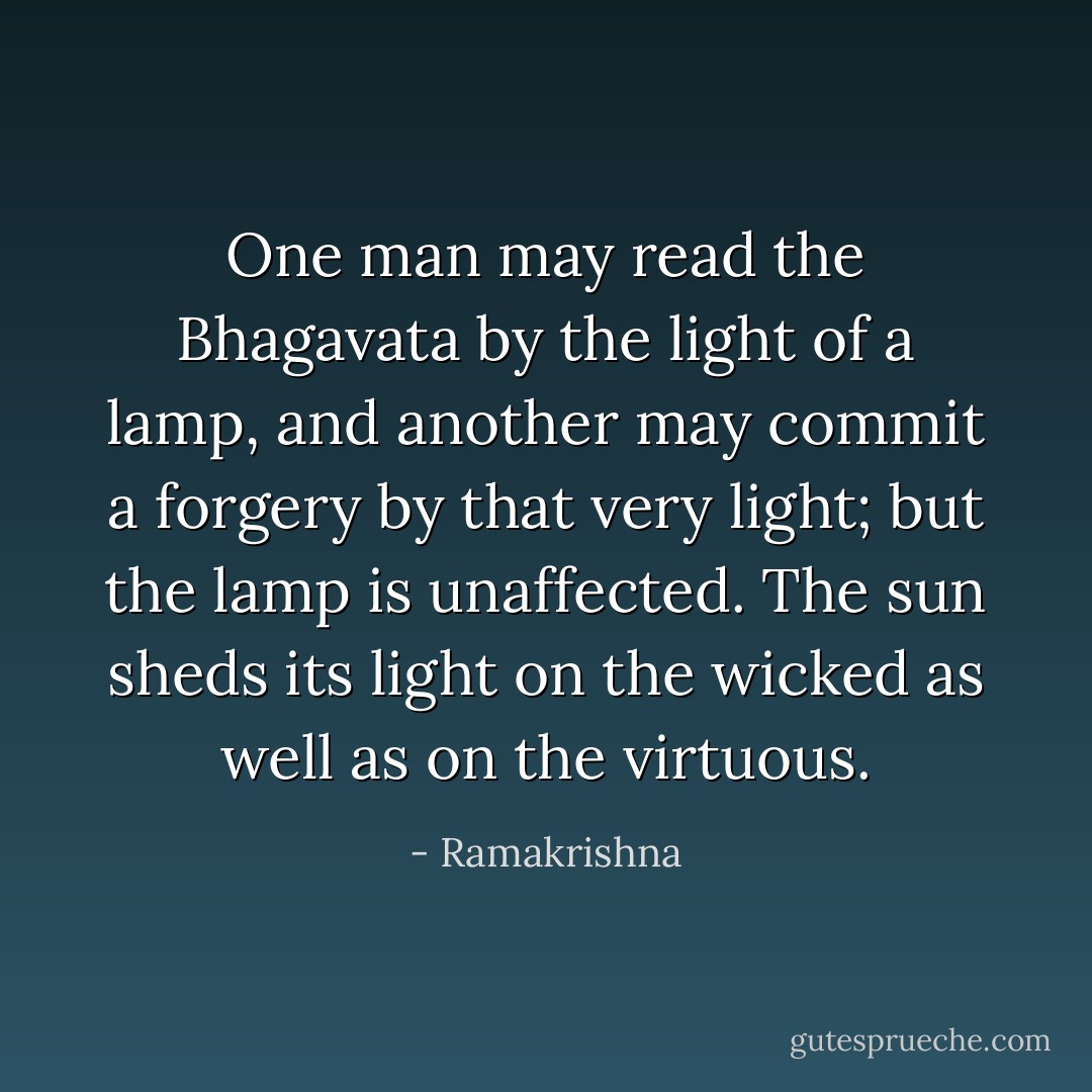 One man may read the Bhagavata by the light of a lamp, and another may commit a forgery by that very light; but the lamp is unaffected. The sun sheds its light on the wicked as well as on the virtuous. - Ramakrishna