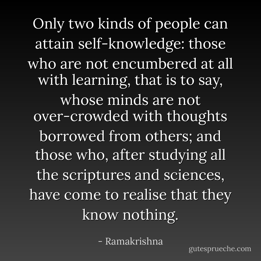 Only two kinds of people can attain self-knowledge: those who are not encumbered at all with learning, that is to say, whose minds are not over-crowded with thoughts borrowed from others; and those who, after studying all the scriptures and sciences, have come to realise that they know nothing. - Ramakrishna