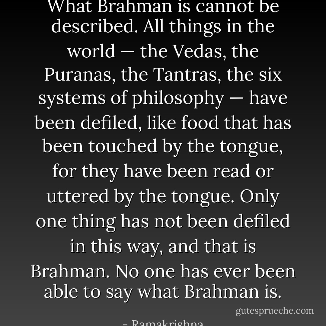 What Brahman is cannot be described. All things in the world — the Vedas, the Puranas, the Tantras, the six systems of philosophy — have been defiled, like food that has been touched by the tongue, for they have been read or uttered by the tongue. Only one thing has not been defiled in this way, and that is Brahman. No one has ever been able to say what Brahman is. - Ramakrishna