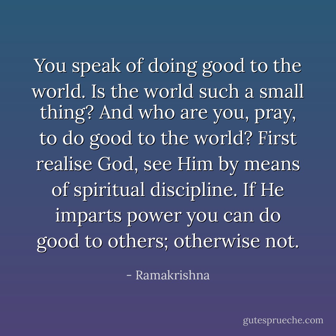 You speak of doing good to the world. Is the world such a small thing? And who are you, pray, to do good to the world? First realise God, see Him by means of spiritual discipline. If He imparts power you can do good to others; otherwise not. - Ramakrishna
