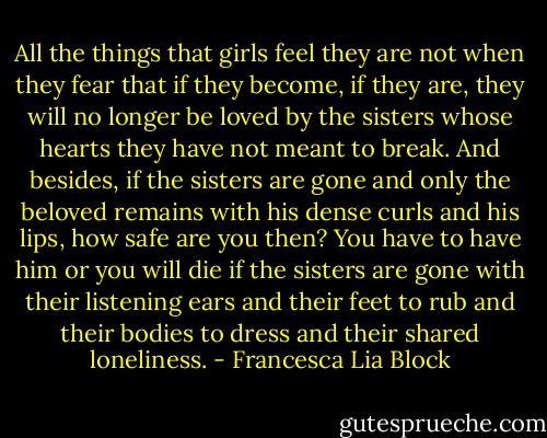 All the things that girls feel they are not when they fear that if they become, if they are, they will no longer be loved by the sisters whose hearts they have not meant to break. And besides, if the sisters are gone and only the beloved remains with his dense curls and his lips, how safe are you then? You have to have him or you will die if the sisters are gone with their listening ears and their feet to rub and their bodies to dress and their shared loneliness. - Francesca Lia Block