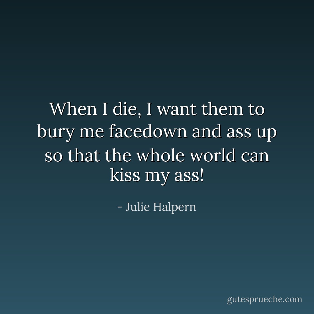 When I die, I want them to bury me facedown and ass up so that the whole world can kiss my ass! - Julie Halpern