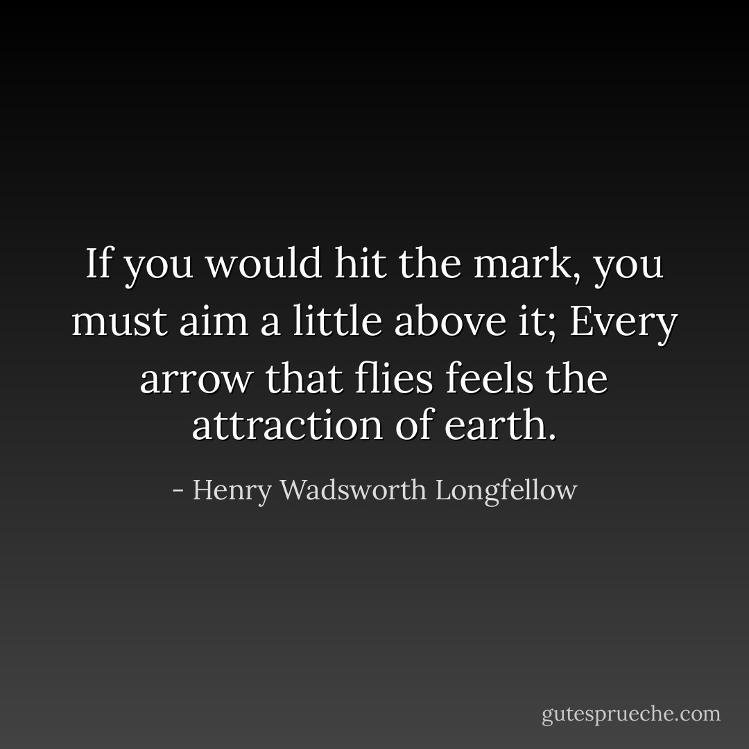 If you would hit the mark, you must aim a little above it;<br />Every arrow that flies feels the attraction of earth. - Henry Wadsworth Longfellow