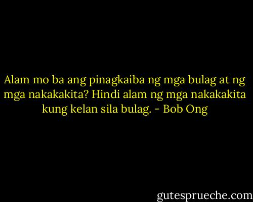 Alam mo ba ang pinagkaiba ng mga bulag at ng mga nakakakita? Hindi alam ng mga nakakakita kung kelan sila bulag. - Bob Ong