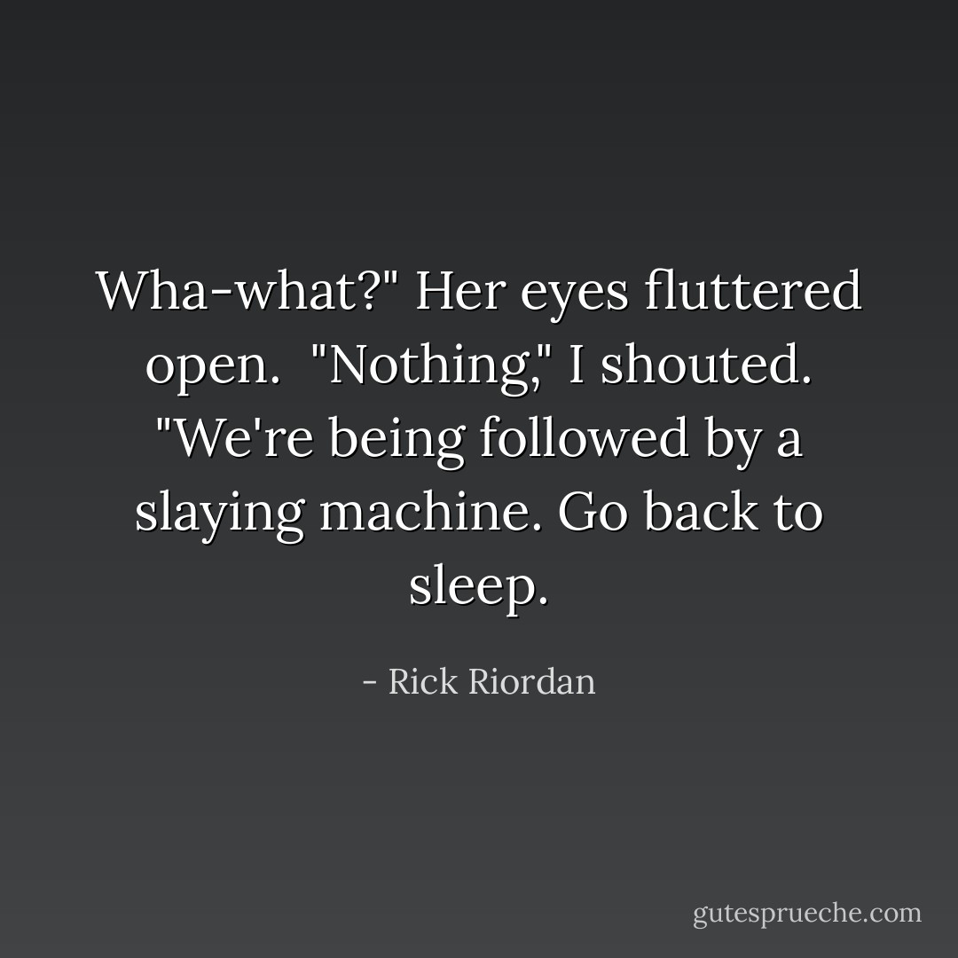Wha-what?" Her eyes fluttered open. <br />"Nothing," I shouted. "We're being followed by a slaying machine. Go back to sleep. - Rick Riordan