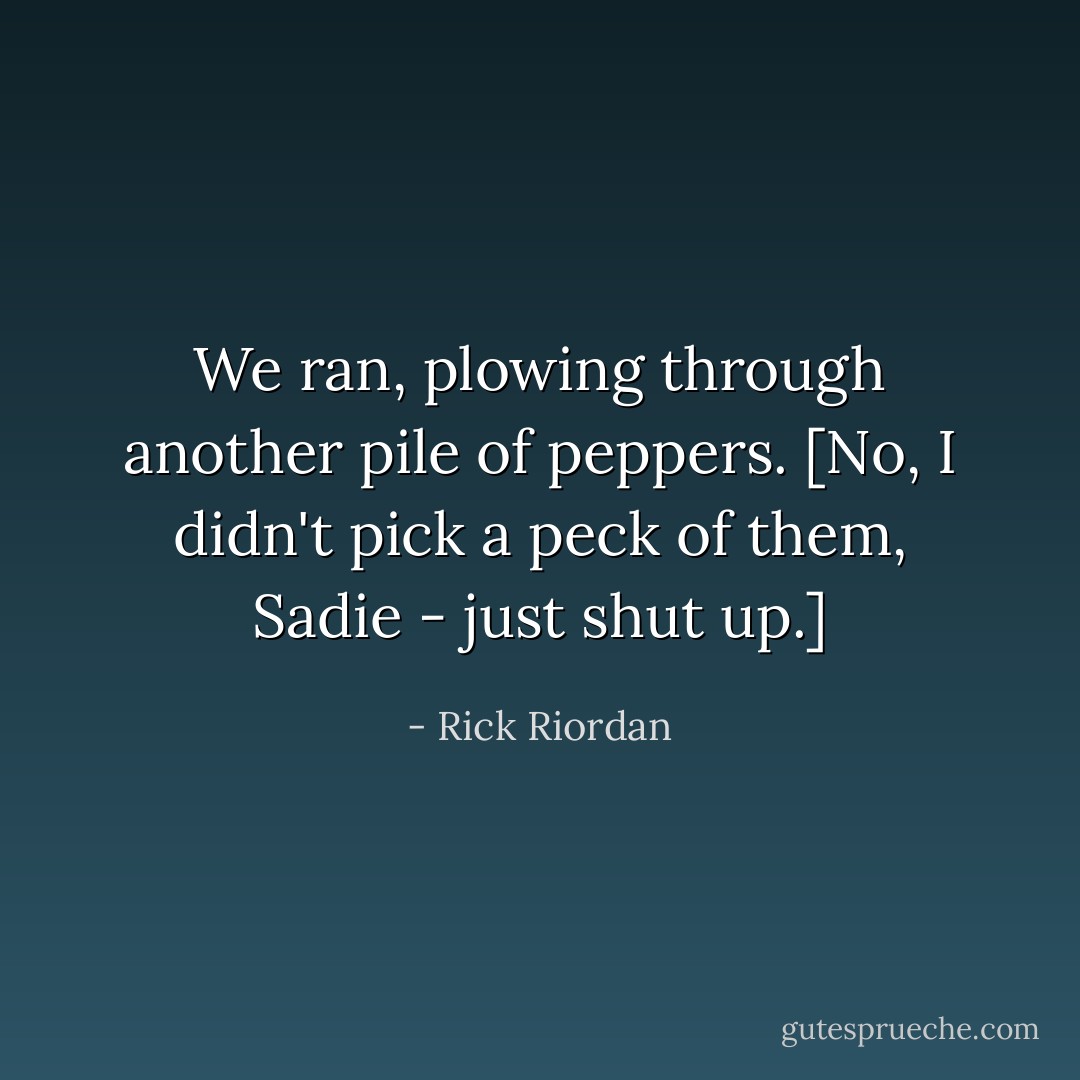 We ran, plowing through another pile of peppers. [No, I didn't pick a peck of them, Sadie - just shut up.] - Rick Riordan