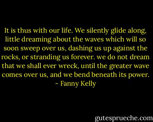 It is thus with our life. We silently glide along, little dreaming about the waves which will so soon sweep over us, dashing us up against the rocks, or stranding us forever. we do not dream that we shall ever wreck, until the greater wave comes over us, and we bend beneath its power. - Fanny Kelly