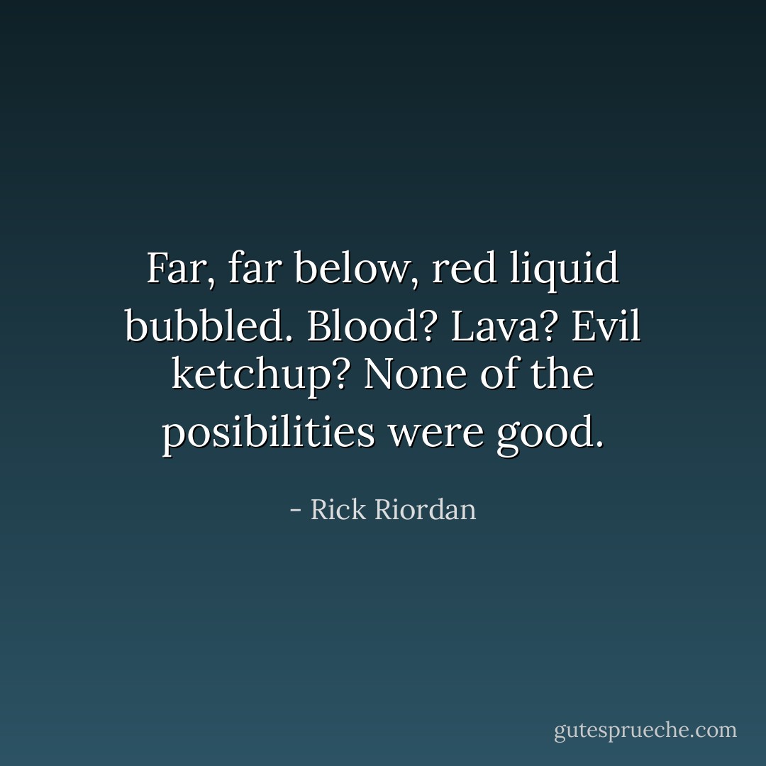Far, far below, red liquid bubbled. Blood? Lava? Evil ketchup? None of the posibilities were good. - Rick Riordan