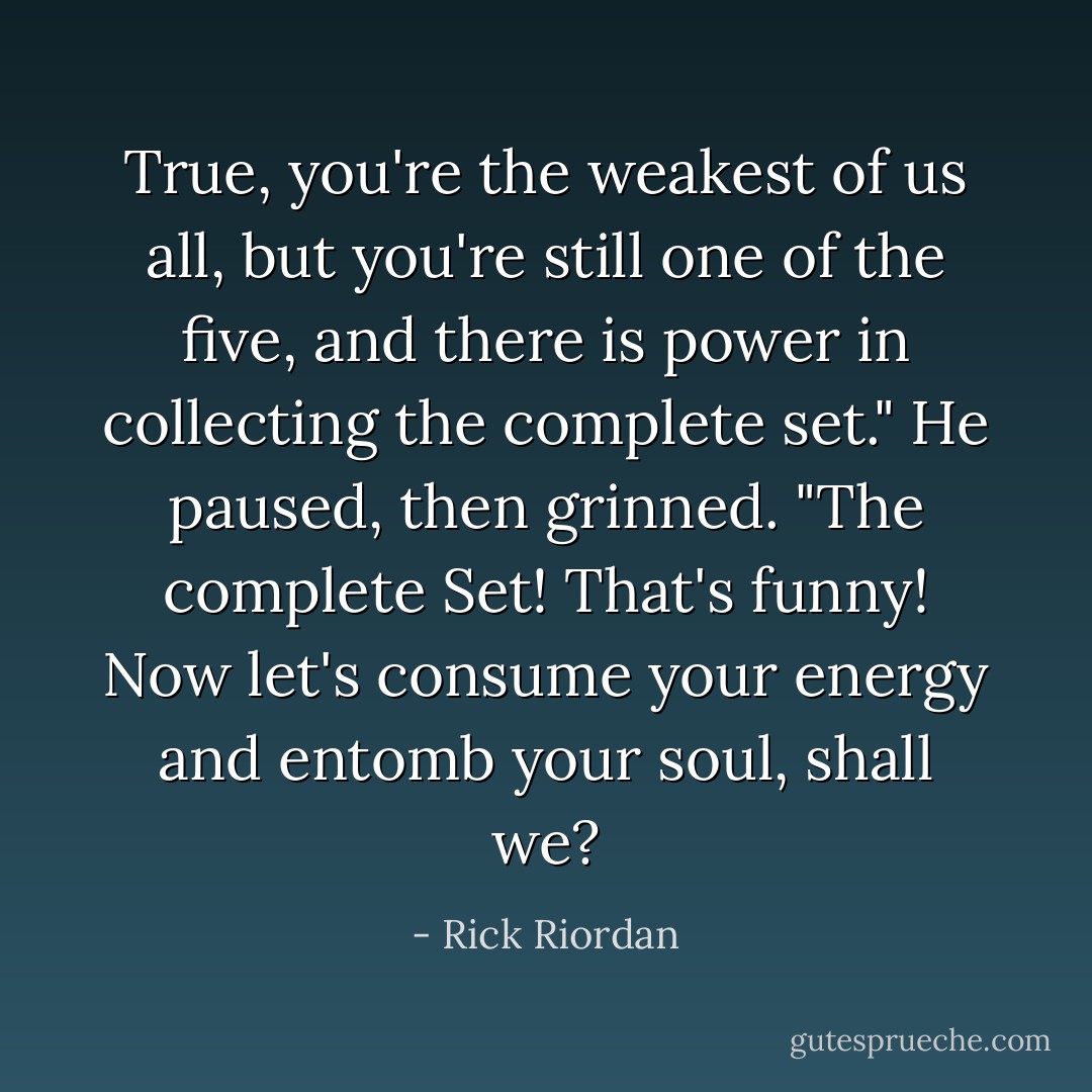 True, you're the weakest of us all, but you're still one of the five, and there is power in collecting the complete set."<br />He paused, then grinned. "The complete Set! That's funny! Now let's consume your energy and entomb your soul, shall we? - Rick Riordan