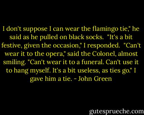 I don't suppose I can wear the flamingo tie," he said as he pulled on black socks.<br /> "It's a bit festive, given the occasion," I responded.<br /> "Can't wear it to the opera," said the Colonel, almost smiling. "Can't wear it to a funeral. Can't use it to hang myself. It's a bit useless, as ties go." I gave him a tie. - John Green