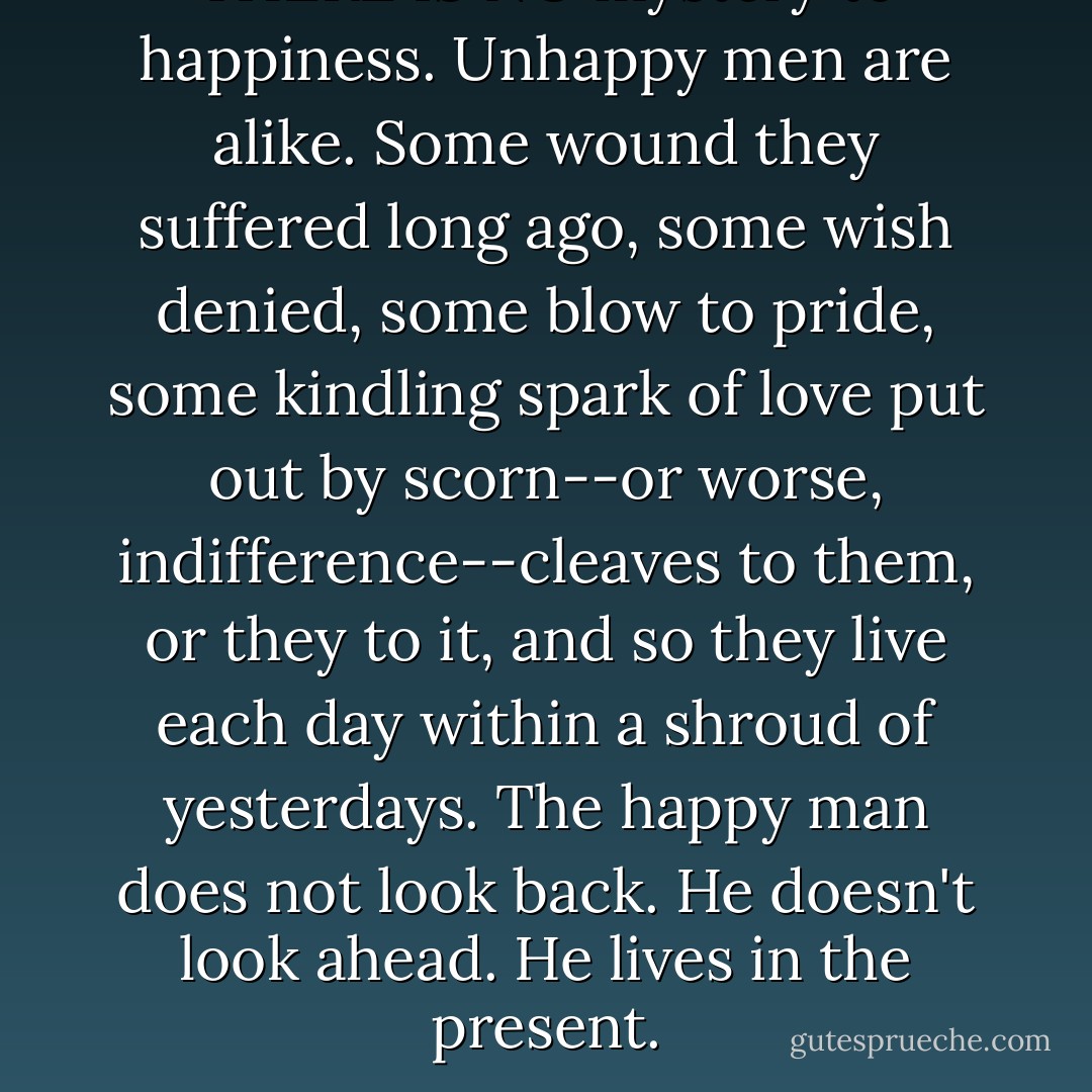 THERE IS NO mystery to happiness. Unhappy men are alike. Some wound they suffered long ago, some wish denied, some blow to pride, some kindling spark of love put out by scorn--or worse, indifference--cleaves to them, or they to it, and so they live each day within a shroud of yesterdays. The happy man does not look back. He doesn't look ahead. He lives in the present. - Jed Rubenfeld