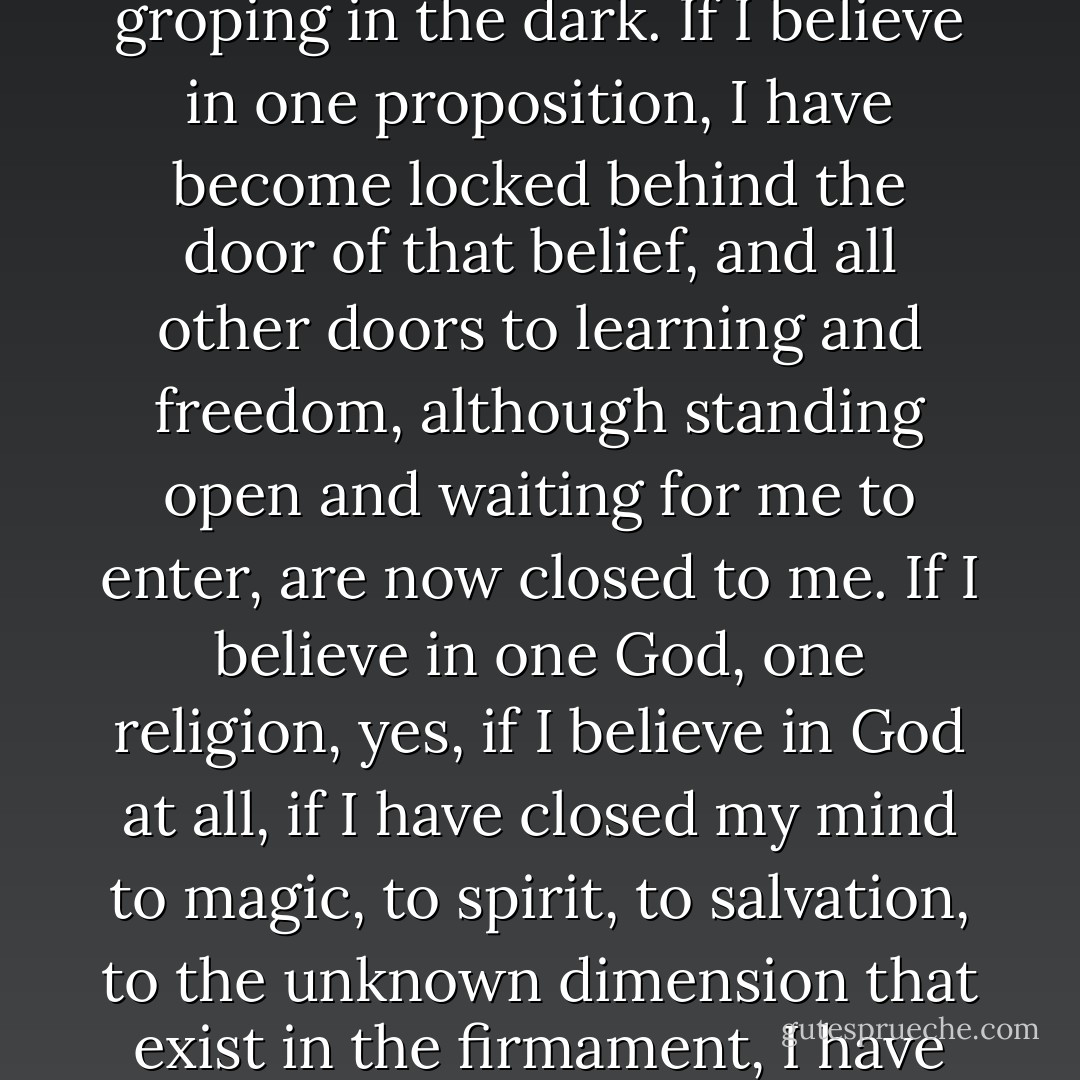 The most formidable chains are forged from beliefs. Ah, beliefs! Beliefs tear out the eyes and leave us blind and groping in the dark. If I believe in one proposition, I have become locked behind the door of that belief, and all other doors to learning and freedom, although standing open and waiting for me to enter, are now closed to me. If I believe in one God, one religion, yes, if I believe in God at all, if I have closed my mind to magic, to spirit, to salvation, to the unknown dimension that exist in the firmament, I have plunged my mind into slavery. Test all beliefs. Distrust all beliefs. - Gerry Spence