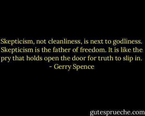 Skepticism, not cleanliness, is next to godliness. Skepticism is the father of freedom. It is like the pry that holds open the door for truth to slip in. - Gerry Spence