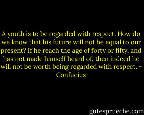 A youth is to be regarded with respect. How do we know that his future will not be equal to our present? If he reach the age of forty or fifty, and has not made himself heard of, then indeed he will not be worth being regarded with respect. - Confucius