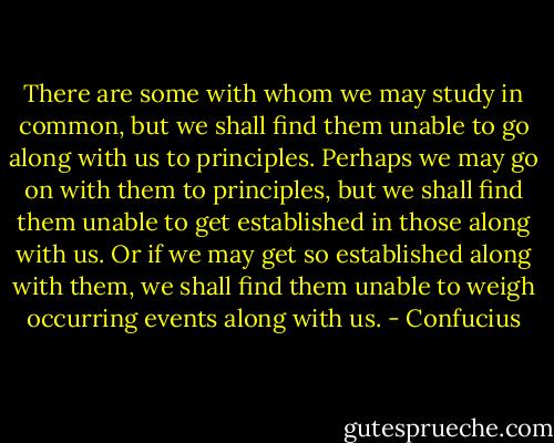 There are some with whom we may study in common, but we shall find them unable to go along with us to principles. Perhaps we may go on with them to principles, but we shall find them unable to get established in those along with us. Or if we may get so established along with them, we shall find them unable to weigh occurring events along with us. - Confucius