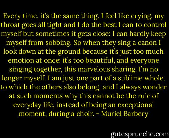 Every time, it’s the same thing, I feel like crying, my throat goes all tight and I do the best I can to control myself but sometimes it gets close: I can hardly keep myself from sobbing. So when they sing a canon I look down at the ground because it’s just too much emotion at once: it’s too beautiful, and everyone singing together, this marvelous sharing. I’m no longer myself. I am just one part of a sublime whole, to which the others also belong, and I always wonder at such moments why this cannot be the rule of everyday life, instead of being an exceptional moment, during a choir. - Muriel Barbery