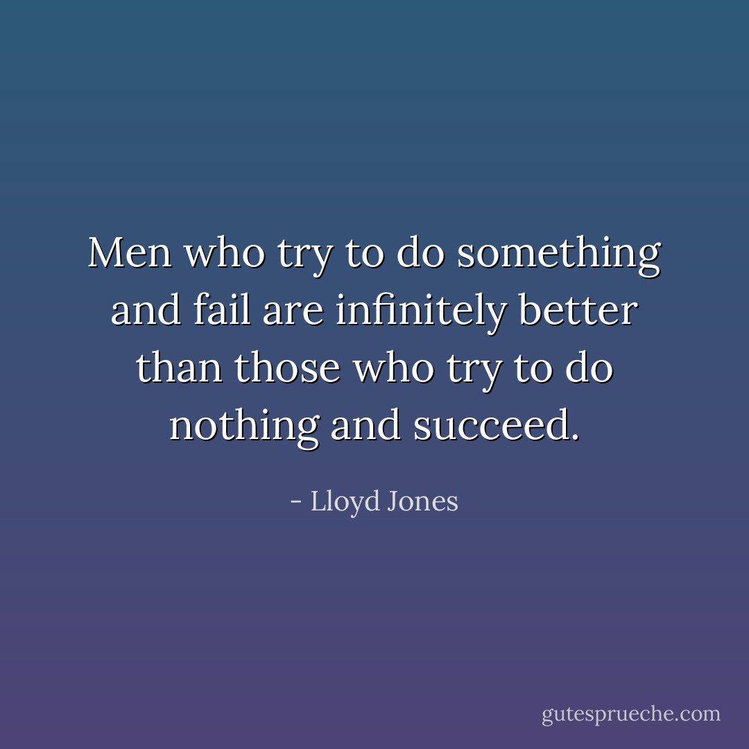 Men who try to do something and fail are infinitely better than those who try to do nothing and succeed. - Lloyd Jones