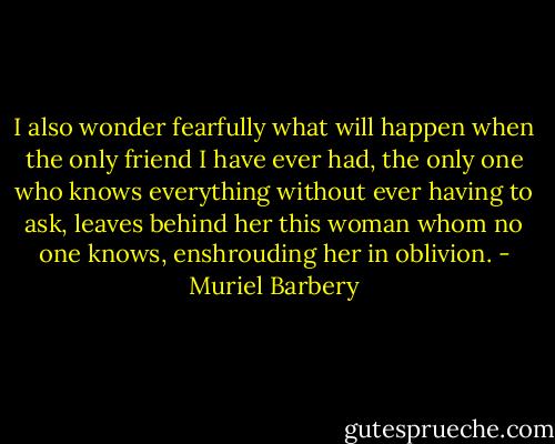 I also wonder fearfully what will happen when the only friend I have ever had, the only one who knows everything without ever having to ask, leaves behind her this woman whom no one knows, enshrouding her in oblivion. - Muriel Barbery