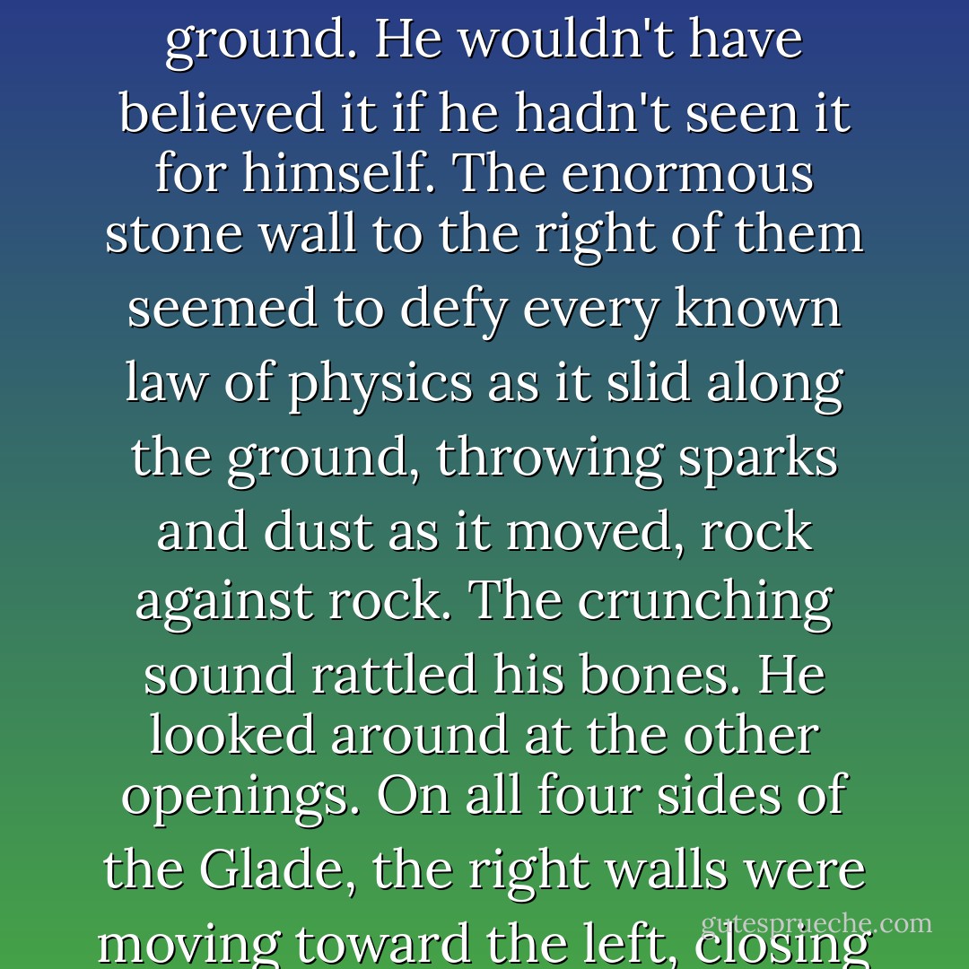 A loud boom exploded the air, making Thomas jump. It was followed by a horrible crunching, grinding sound. He stumbled backward, fell to the ground. He wouldn't have believed it if he hadn't seen it for himself. The enormous stone wall to the right of them seemed to defy every known law of physics as it slid along the ground, throwing sparks and dust as it moved, rock against rock. The crunching sound rattled his bones. He looked around at the other openings. On all four sides of the Glade, the right walls were moving toward the left, closing the gap of the Doors. <br /> Then one final boom rumbled across the Glade as all four Doors sealed shut for the night. - James Dashner