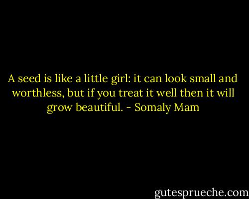 A seed is like a little girl: it can look small and worthless, but if you treat it well then it will grow beautiful. - Somaly Mam