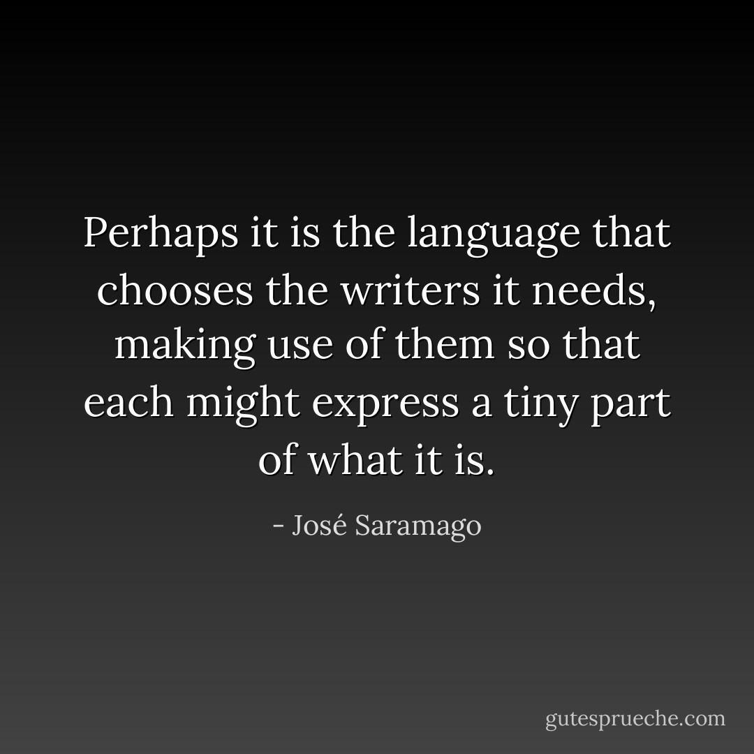 Perhaps it is the language that chooses the writers it needs, making use of them so that each might express a tiny part of what it is. - José Saramago