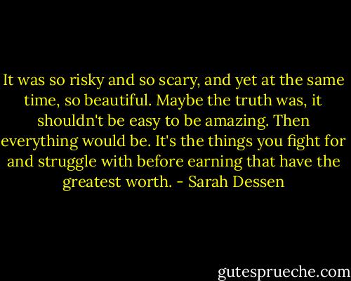 It was so risky and so scary, and yet at the same time, so beautiful. Maybe the truth was, it shouldn't be easy to be amazing. Then everything would be. It's the things you fight for and struggle with before earning that have the greatest worth. - Sarah Dessen