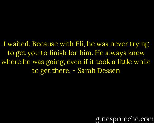 I waited. Because with Eli, he was never trying to get you to finish for him. He always knew where he was going, even if it took a little while to get there. - Sarah Dessen