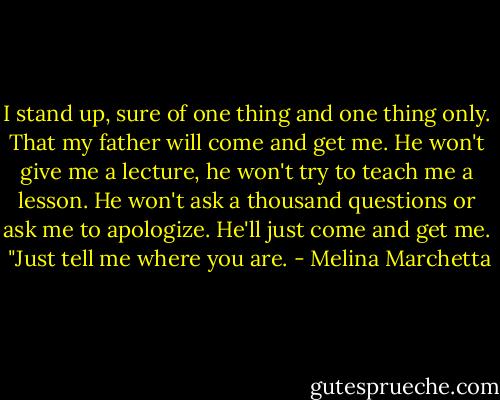 I stand up, sure of one thing and one thing only. That my father will come and get me. He won't give me a lecture, he won't try to teach me a lesson. He won't ask a thousand questions or ask me to apologize. He'll just come and get me. <br />"Just tell me where you are. - Melina Marchetta