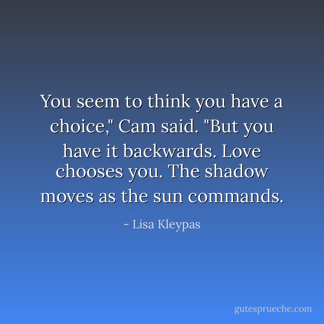 You seem to think you have a choice," Cam said. "But you have it backwards. Love chooses you. The shadow moves as the sun commands. - Lisa Kleypas