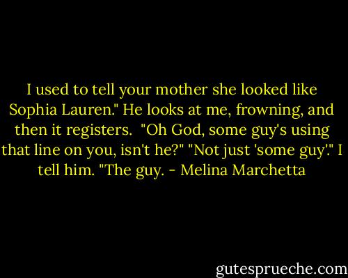 I used to tell your mother she looked like Sophia Lauren." He looks at me, frowning, and then it registers. <br />"Oh God, some guy's using that line on you, isn't he?"<br />"Not just 'some guy'." I tell him. "The guy. - Melina Marchetta