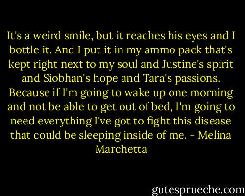 It's a weird smile, but it reaches his eyes and I bottle it. And I put it in my ammo pack that's kept right next to my soul and Justine's spirit and Siobhan's hope and Tara's passions. Because if I'm going to wake up one morning and not be able to get out of bed, I'm going to need everything I've got to fight this disease that could be sleeping inside of me. - Melina Marchetta