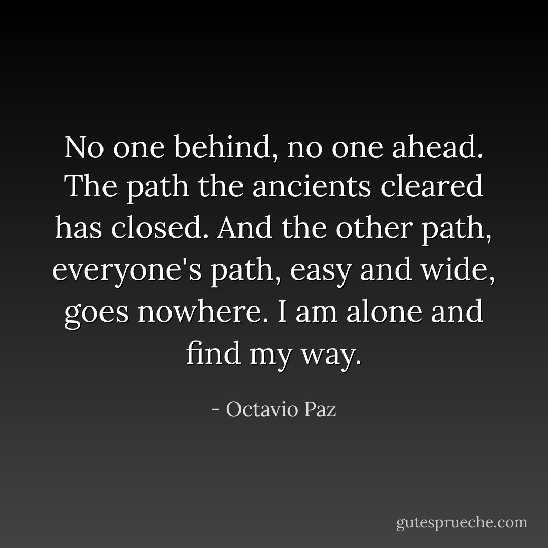No one behind, no one ahead.<br />The path the ancients cleared has closed.<br />And the other path, everyone's path,<br />easy and wide, goes nowhere.<br />I am alone and find my way. - Octavio Paz