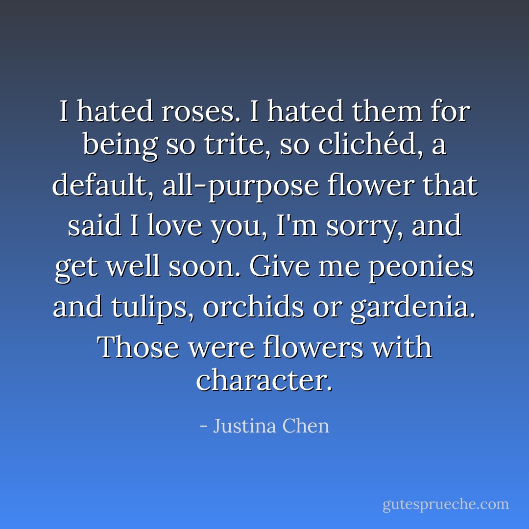 I hated roses. I hated them for being so trite, so clichéd, a default, all-purpose flower that said I love you, I'm sorry, and get well soon. Give me peonies and tulips, orchids or gardenia. Those were flowers with character. - Justina Chen