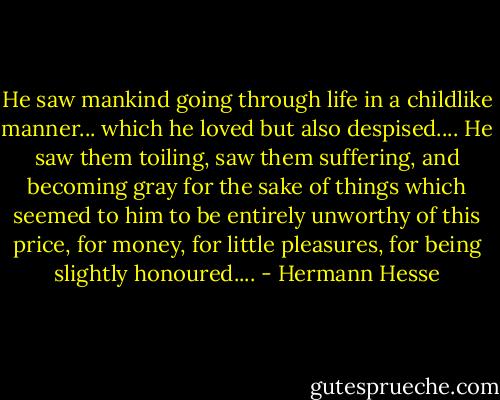 He saw mankind going through life in a childlike manner... which he loved but also despised.... He saw them toiling, saw them suffering, and becoming gray for the sake of things which seemed to him to be entirely unworthy of this price, for money, for little pleasures, for being slightly honoured.... - Hermann Hesse