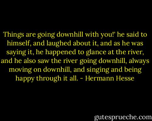 Things are going downhill with you!' he said to himself, and laughed about it, and as he was saying it, he happened to glance at the river, and he also saw the river going downhill, always moving on downhill, and singing and being happy through it all. - Hermann Hesse
