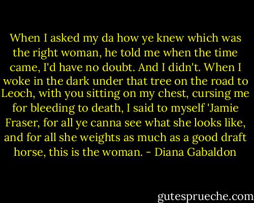 When I asked my da how ye knew which was the right woman, he told me when the time came, I'd have no doubt. And I didn't. When I woke in the dark under that tree on the road to Leoch, with you sitting on my chest, cursing me for bleeding to death, I said to myself 'Jamie Fraser, for all ye canna see what she looks like, and for all she weights as much as a good draft horse, this is the woman. - Diana Gabaldon