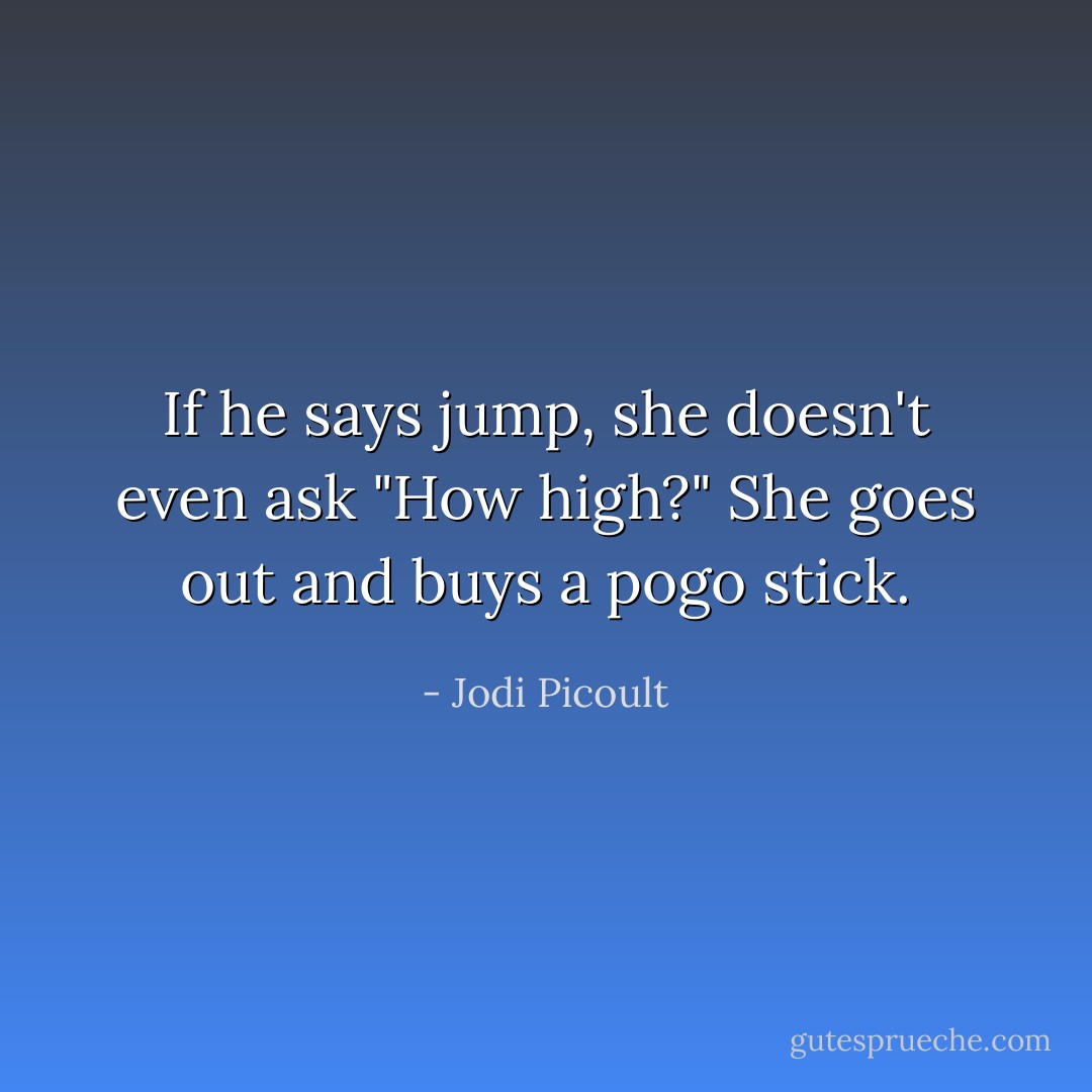 If he says jump, she doesn't even ask "How high?" She goes out and buys a pogo stick. - Jodi Picoult