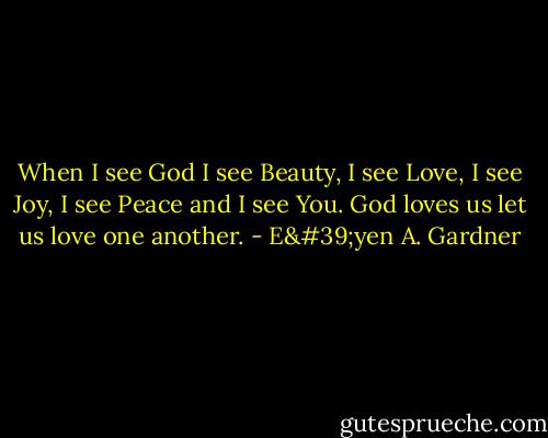 When I see God I see Beauty, I see Love, I see Joy, I see Peace and I see You. God loves us let us love one another. - E'yen A. Gardner