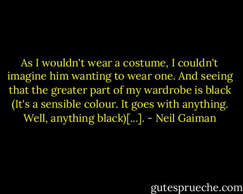 As I wouldn't wear a costume, I couldn't imagine him wanting to wear one. And seeing that the greater part of my wardrobe is black (It's a sensible colour. It goes with anything. Well, anything black)[...]. - Neil Gaiman